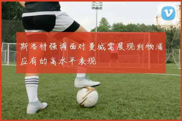 斯洛特强调面对曼城需展现利物浦应有的高水平表现