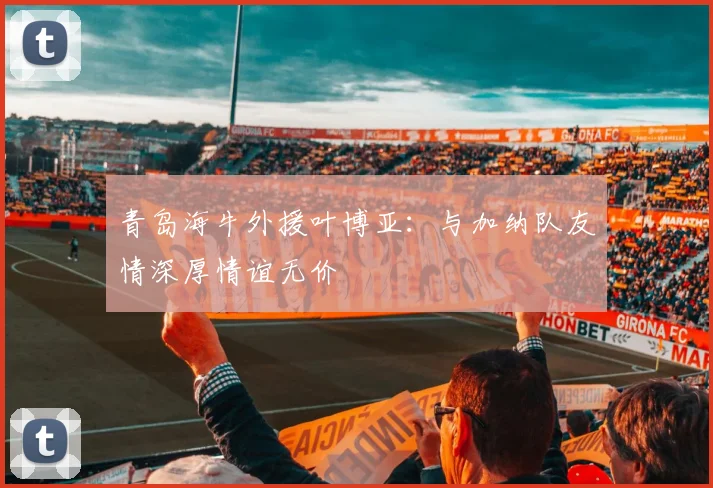 青岛海牛外援叶博亚：与加纳队友情深厚情谊无价