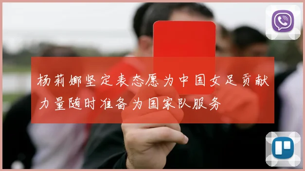 杨莉娜坚定表态愿为中国女足贡献力量随时准备为国家队服务