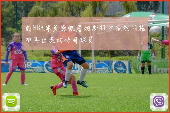 前NBA球员感慨詹姆斯41岁依然闪耀难再出现的传奇球员