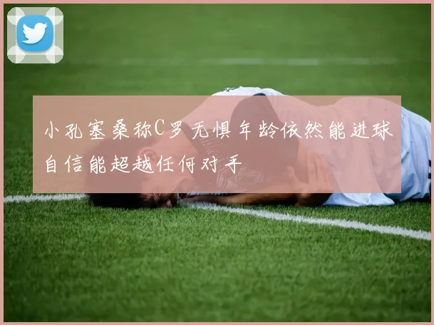 小孔塞桑称C罗无惧年龄依然能进球自信能超越任何对手