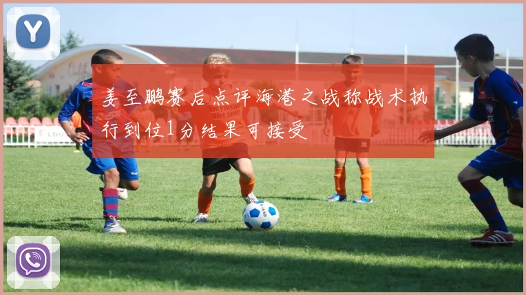 姜至鹏赛后点评海港之战称战术执行到位1分结果可接受