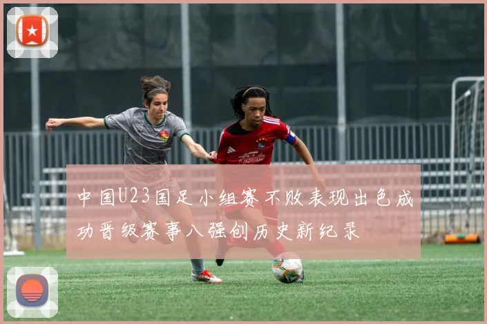 中国U23国足小组赛不败表现出色成功晋级赛事八强创历史新纪录