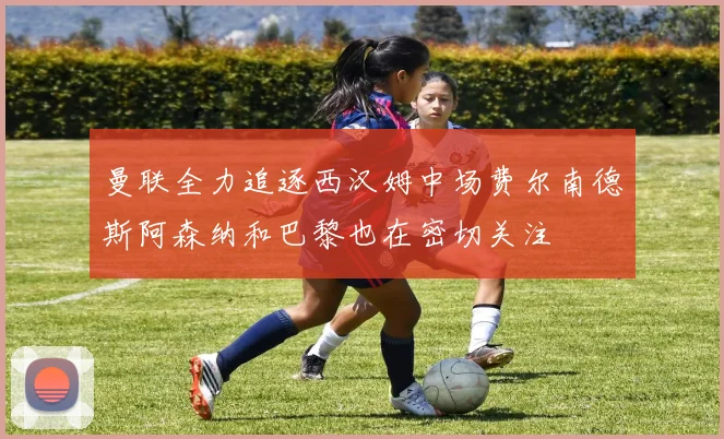曼联全力追逐西汉姆中场费尔南德斯阿森纳和巴黎也在密切关注