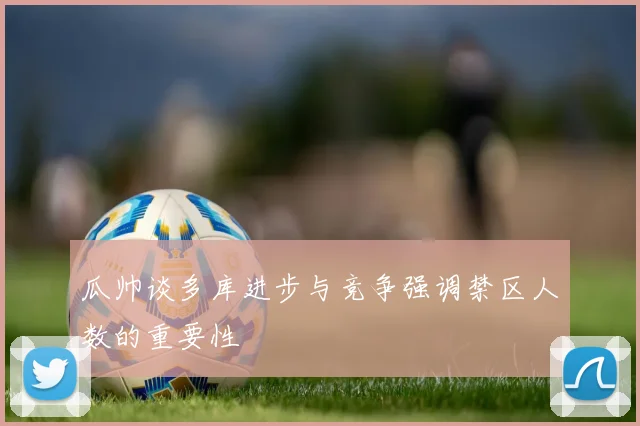 瓜帅谈多库进步与竞争强调禁区人数的重要性