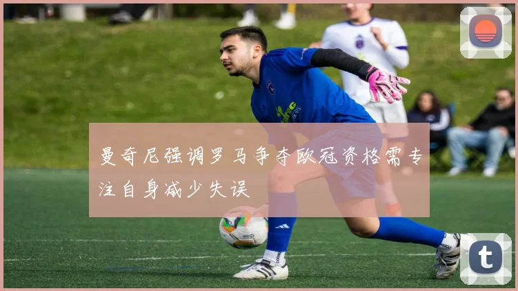 曼奇尼强调罗马争夺欧冠资格需专注自身减少失误
