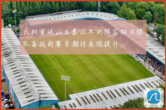 瓦科重返山东泰山冬训阵容助力球队备战新赛季期待表现提升