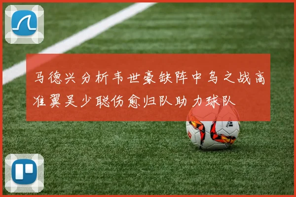 马德兴分析韦世豪缺阵中乌之战高准翼吴少聪伤愈归队助力球队