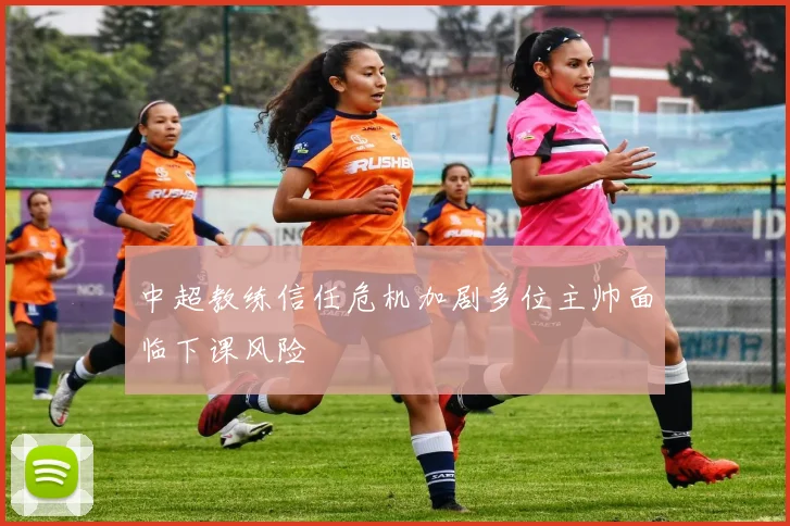 中超教练信任危机加剧多位主帅面临下课风险