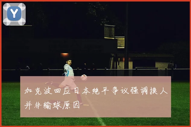 加克波回应日本绝平争议强调换人并非输球原因