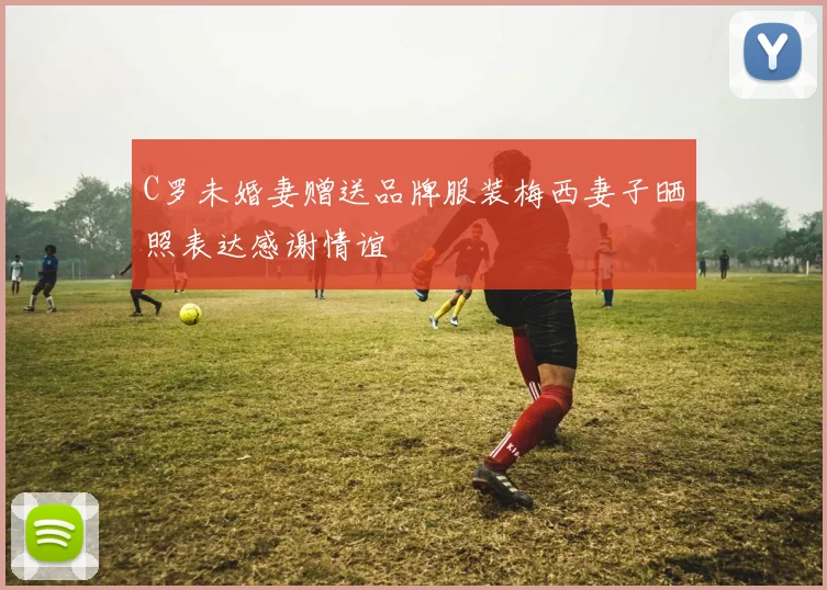 C罗未婚妻赠送品牌服装梅西妻子晒照表达感谢情谊