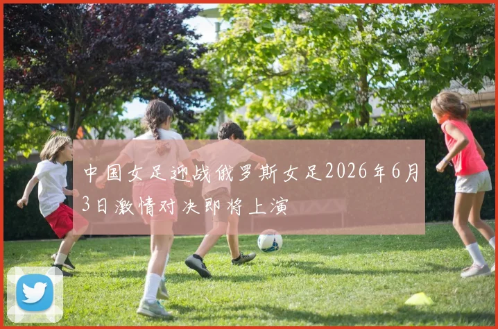 中国女足迎战俄罗斯女足2026年6月3日激情对决即将上演