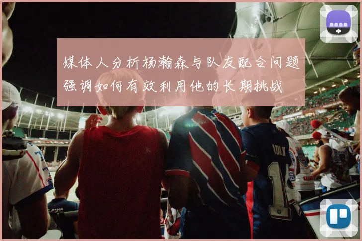 媒体人分析杨瀚森与队友配合问题强调如何有效利用他的长期挑战